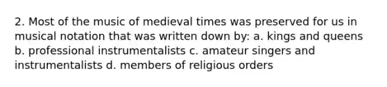 2. Most of the music of medieval times was preserved for us in musical notation that was written down by: a. kings and queens b. professional instrumentalists c. amateur singers and instrumentalists d. members of religious orders