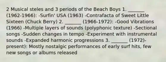 2 Musical steles and 3 periods of the Beach Boys 1. _______ (1962-1966): -Surfin' USA (1963) -Contrafacta of Sweet Little Sixteen (Chuck Berry) 2. _______ (1966-1972): -Good Vibrations (1966) -Multiple layers of sounds (polyphonic texture) -Sectional songs -Sudden changes in tempo -Experiment with instrumental sounds -Expanded harmonic progressions 3. _______ (1972)-present): Mostly nostalgic performances of early surf hits, few new songs or albums released