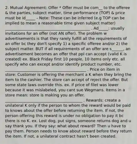 2. Mutual Agreement: Offer * Offer must be com__ to the offeree & the parties, subject matter, time performance (TOP) & price must be id_____ - Note: These can be inferred (e.g TOP can be implied to mean a reasonable time given subject matter) ____________________________________________ . Ad_____: usually invitations for an offer (not AN offer). The problem w advertisements is that they rarely fulfill all the requirements of an offer bc they don't specify 1) a specific offeree and/or 2) the subject matter. BUT if all requirements of an offer are s______, an advertisement becomes an offer that ppl can accept (valid K is created) ex. Black Friday first 10 people, 10 items only etc. all specify who can except and/or identify product number, etc. __________________________________________ . Price on item in store: Customer is offering the merchant a K when they bring the item to the cashier. The store can accept of reject the offer. But some state laws override this. ex. if price of filet was lower because it was mislabeled, you cant sue Wegmans. Items in a store mean: store is making you an offer. ________________________________________ . Rewards: create a unilateral K only if the person to whom the reward would be paid to knows about the offer before returning the item. If not, the person offering this reward is under no obligation to pay it bc there is no K. ex. Lost dog, put signs, someone returns dog and u say thank you. If they say: what about reward? Then u have to pay them. Person needs to know about reward before they return the item. If not, a unilateral contract hasn't been created.