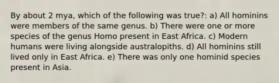 By about 2 mya, which of the following was true?: a) All hominins were members of the same genus. b) There were one or more species of the genus Homo present in East Africa. c) Modern humans were living alongside australopiths. d) All hominins still lived only in East Africa. e) There was only one hominid species present in Asia.