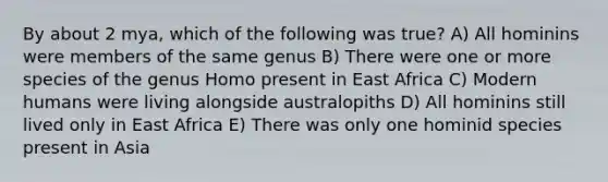 By about 2 mya, which of the following was true? A) All hominins were members of the same genus B) There were one or more species of the genus Homo present in East Africa C) Modern humans were living alongside australopiths D) All hominins still lived only in East Africa E) There was only one hominid species present in Asia