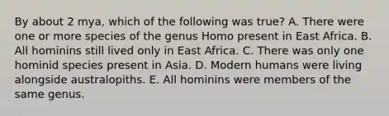 By about 2 mya, which of the following was true? A. There were one or more species of the genus Homo present in East Africa. B. All hominins still lived only in East Africa. C. There was only one hominid species present in Asia. D. Modern humans were living alongside australopiths. E. All hominins were members of the same genus.