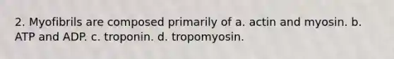 2. Myofibrils are composed primarily of a. actin and myosin. b. ATP and ADP. c. troponin. d. tropomyosin.