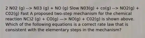 2 N02 (g) --> N03 (g) + NO (g) Slow N03(g) + co(g) --> NO2(g) + C02(g) Fast A proposed two-step mechanism for the chemical reaction NC)2 (g) + CO(g) —> NO(g) + C02(g) is shown above. Which of the following equations is a correct rate law that is consistent with the elementary steps in the mechanism?