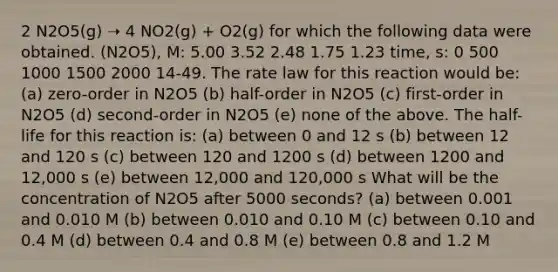 2 N2O5(g) ➝ 4 NO2(g) + O2(g) for which the following data were obtained. (N2O5), M: 5.00 3.52 2.48 1.75 1.23 time, s: 0 500 1000 1500 2000 14-49. The rate law for this reaction would be: (a) zero-order in N2O5 (b) half-order in N2O5 (c) first-order in N2O5 (d) second-order in N2O5 (e) none of the above. The half-life for this reaction is: (a) between 0 and 12 s (b) between 12 and 120 s (c) between 120 and 1200 s (d) between 1200 and 12,000 s (e) between 12,000 and 120,000 s What will be the concentration of N2O5 after 5000 seconds? (a) between 0.001 and 0.010 M (b) between 0.010 and 0.10 M (c) between 0.10 and 0.4 M (d) between 0.4 and 0.8 M (e) between 0.8 and 1.2 M