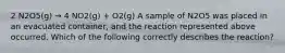 2 N2O5(g) → 4 NO2(g) + O2(g) A sample of N2O5 was placed in an evacuated container, and the reaction represented above occurred. Which of the following correctly describes the reaction?