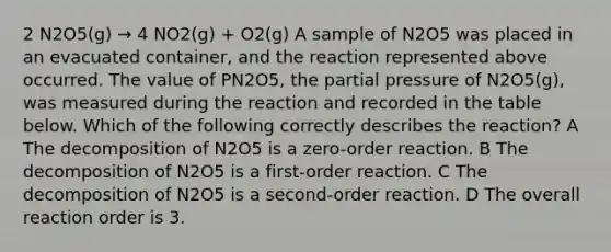 2 N2O5(g) → 4 NO2(g) + O2(g) A sample of N2O5 was placed in an evacuated container, and the reaction represented above occurred. The value of PN2O5, the partial pressure of N2O5(g), was measured during the reaction and recorded in the table below. Which of the following correctly describes the reaction? A The decomposition of N2O5 is a zero-order reaction. B The decomposition of N2O5 is a first-order reaction. C The decomposition of N2O5 is a second-order reaction. D The overall reaction order is 3.