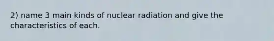 2) name 3 main kinds of nuclear radiation and give the characteristics of each.