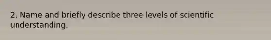 2. Name and briefly describe three levels of scientific understanding.