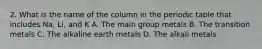 2. What is the name of the column in the periodic table that includes Na, Li, and K A. The main group metals B. The transition metals C. The alkaline earth metals D. The alkali metals