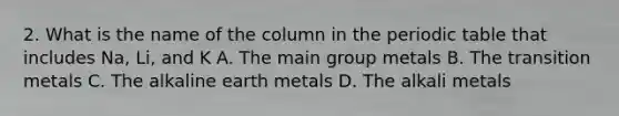 2. What is the name of the column in the periodic table that includes Na, Li, and K A. The main group metals B. The transition metals C. The alkaline earth metals D. The alkali metals