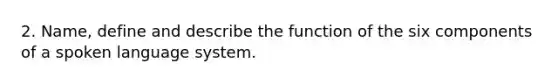 2. Name, define and describe the function of the six components of a spoken language system.