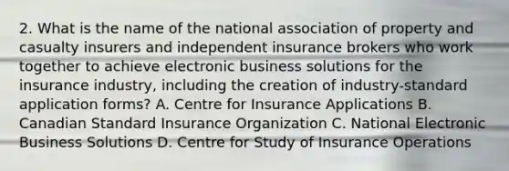 2. What is the name of the national association of property and casualty insurers and independent insurance brokers who work together to achieve electronic business solutions for the insurance industry, including the creation of industry-standard application forms? A. Centre for Insurance Applications B. Canadian Standard Insurance Organization C. National Electronic Business Solutions D. Centre for Study of Insurance Operations