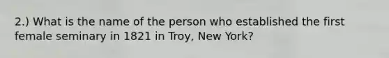 2.) What is the name of the person who established the first female seminary in 1821 in Troy, New York?