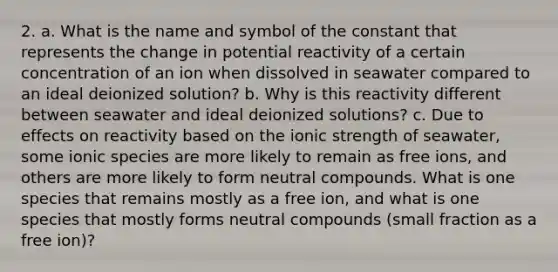 2. a. What is the name and symbol of the constant that represents the change in potential reactivity of a certain concentration of an ion when dissolved in seawater compared to an ideal deionized solution? b. Why is this reactivity different between seawater and ideal deionized solutions? c. Due to effects on reactivity based on the ionic strength of seawater, some ionic species are more likely to remain as free ions, and others are more likely to form neutral compounds. What is one species that remains mostly as a free ion, and what is one species that mostly forms neutral compounds (small fraction as a free ion)?