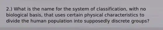 2.) What is the name for the system of classification, with no biological basis, that uses certain physical characteristics to divide the human population into supposedly discrete groups?