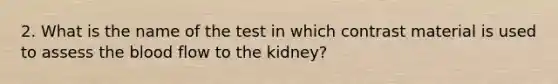 2. What is the name of the test in which contrast material is used to assess the blood flow to the kidney?