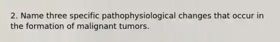 2. Name three specific pathophysiological changes that occur in the formation of malignant tumors.