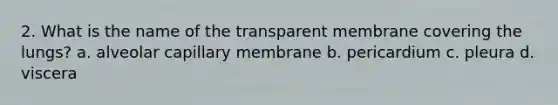 2. What is the name of the transparent membrane covering the lungs? a. alveolar capillary membrane b. pericardium c. pleura d. viscera