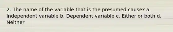 2. The name of the variable that is the presumed cause? a. Independent variable b. Dependent variable c. Either or both d. Neither