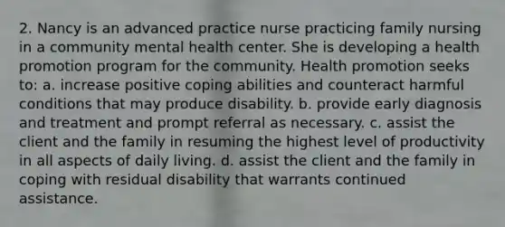 2. Nancy is an advanced practice nurse practicing family nursing in a community mental health center. She is developing a health promotion program for the community. Health promotion seeks to: a. increase positive coping abilities and counteract harmful conditions that may produce disability. b. provide early diagnosis and treatment and prompt referral as necessary. c. assist the client and the family in resuming the highest level of productivity in all aspects of daily living. d. assist the client and the family in coping with residual disability that warrants continued assistance.