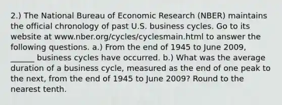 2.) The National Bureau of Economic Research (NBER) maintains the official chronology of past U.S. business cycles. Go to its website at www.nber.org/cycles/cyclesmain.html to answer the following questions. a.) From the end of 1945 to June 2009, ______ business cycles have occurred. b.) What was the average duration of a business cycle, measured as the end of one peak to the next, from the end of 1945 to June 2009? Round to the nearest tenth.