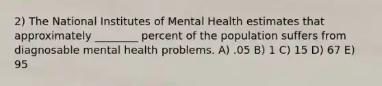 2) The National Institutes of Mental Health estimates that approximately ________ percent of the population suffers from diagnosable mental health problems. A) .05 B) 1 C) 15 D) 67 E) 95