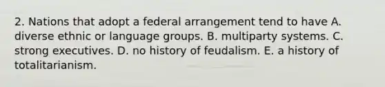 2. Nations that adopt a federal arrangement tend to have A. diverse ethnic or language groups. B. multiparty systems. C. strong executives. D. no history of feudalism. E. a history of totalitarianism.