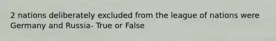 2 nations deliberately excluded from the league of nations were Germany and Russia- True or False