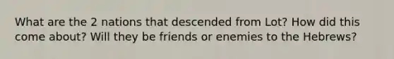 What are the 2 nations that descended from Lot? How did this come about? Will they be friends or enemies to the Hebrews?