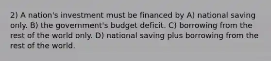 2) A nation's investment must be financed by A) national saving only. B) the government's budget deficit. C) borrowing from the rest of the world only. D) national saving plus borrowing from the rest of the world.