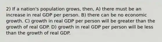 2) If a nation's population grows, then, A) there must be an increase in real GDP per person. B) there can be no economic growth. C) growth in real GDP per person will be <a href='https://www.questionai.com/knowledge/ktgHnBD4o3-greater-than' class='anchor-knowledge'>greater than</a> the growth of real GDP. D) growth in real GDP per person will be <a href='https://www.questionai.com/knowledge/k7BtlYpAMX-less-than' class='anchor-knowledge'>less than</a> the growth of real GDP.