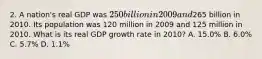 2. A nation's real GDP was 250 billion in 2009 and265 billion in 2010. Its population was 120 million in 2009 and 125 million in 2010. What is its real GDP growth rate in 2010? A. 15.0% B. 6.0% C. 5.7% D. 1.1%