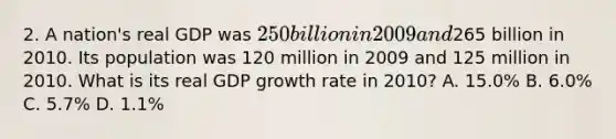 2. A nation's real GDP was 250 billion in 2009 and265 billion in 2010. Its population was 120 million in 2009 and 125 million in 2010. What is its real GDP growth rate in 2010? A. 15.0% B. 6.0% C. 5.7% D. 1.1%