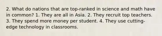 2. What do nations that are top-ranked in science and math have in common? 1. They are all in Asia. 2. They recruit top teachers. 3. They spend more money per student. 4. They use cutting-edge technology in classrooms.