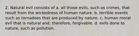 2. Natural evil consists of a. all those evils, such as crimes, that result from the wickedness of human nature. b. terrible events such as tornadoes that are produced by nature. c. human moral evil that is natural and, therefore, forgivable. d. evils done to nature, such as pollution.