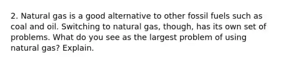 2. Natural gas is a good alternative to other fossil fuels such as coal and oil. Switching to natural gas, though, has its own set of problems. What do you see as the largest problem of using natural gas? Explain.