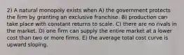 2) A natural monopoly exists when A) the government protects the firm by granting an exclusive franchise. B) production can take place with constant returns to scale. C) there are no rivals in the market. D) one firm can supply the entire market at a lower cost than two or more firms. E) the average total cost curve is upward sloping.