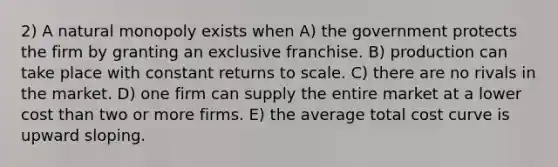 2) A natural monopoly exists when A) the government protects the firm by granting an exclusive franchise. B) production can take place with constant returns to scale. C) there are no rivals in the market. D) one firm can supply the entire market at a lower cost than two or more firms. E) the average total cost curve is upward sloping.