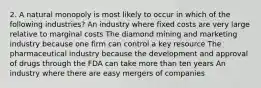 2. A natural monopoly is most likely to occur in which of the following industries? An industry where fixed costs are very large relative to marginal costs The diamond mining and marketing industry because one firm can control a key resource The pharmaceutical industry because the development and approval of drugs through the FDA can take more than ten years An industry where there are easy mergers of companies