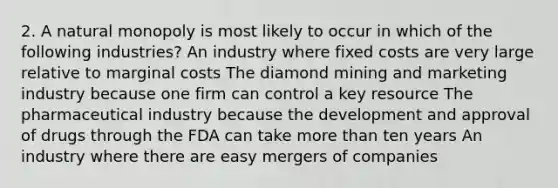 2. A natural monopoly is most likely to occur in which of the following industries? An industry where fixed costs are very large relative to marginal costs The diamond mining and marketing industry because one firm can control a key resource The pharmaceutical industry because the development and approval of drugs through the FDA can take more than ten years An industry where there are easy mergers of companies