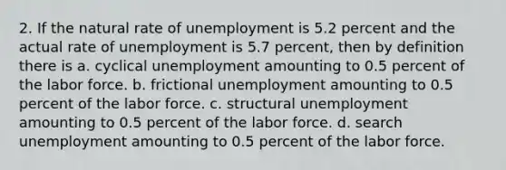 2. If the natural rate of unemployment is 5.2 percent and the actual rate of unemployment is 5.7 percent, then by definition there is a. cyclical unemployment amounting to 0.5 percent of the labor force. b. frictional unemployment amounting to 0.5 percent of the labor force. c. structural unemployment amounting to 0.5 percent of the labor force. d. search unemployment amounting to 0.5 percent of the labor force.