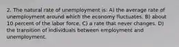 2. The natural rate of unemployment is: A) the average rate of unemployment around which the economy fluctuates. B) about 10 percent of the labor force. C) a rate that never changes. D) the transition of individuals between employment and unemployment.