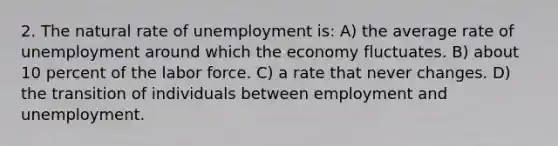 2. The natural rate of unemployment is: A) the average rate of unemployment around which the economy fluctuates. B) about 10 percent of the labor force. C) a rate that never changes. D) the transition of individuals between employment and unemployment.