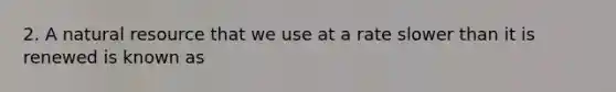 2. A natural resource that we use at a rate slower than it is renewed is known as