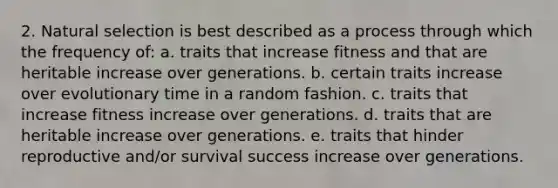 2. Natural selection is best described as a process through which the frequency of: a. traits that increase fitness and that are heritable increase over generations. b. certain traits increase over evolutionary time in a random fashion. c. traits that increase fitness increase over generations. d. traits that are heritable increase over generations. e. traits that hinder reproductive and/or survival success increase over generations.