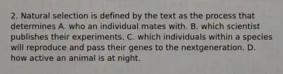 2. Natural selection is defined by the text as the process that determines A. who an individual mates with. B. which scientist publishes their experiments. C. which individuals within a species will reproduce and pass their genes to the nextgeneration. D. how active an animal is at night.