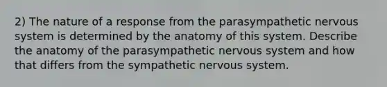 2) The nature of a response from the parasympathetic nervous system is determined by the anatomy of this system. Describe the anatomy of the parasympathetic nervous system and how that differs from the sympathetic nervous system.