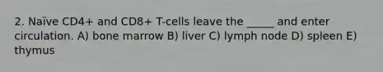 2. Naïve CD4+ and CD8+ T-cells leave the _____ and enter circulation. A) bone marrow B) liver C) lymph node D) spleen E) thymus