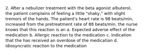 2. After a nebulizer treatment with the beta agonist albuterol, the patient complains of feeling a little "shaky," with slight tremors of the hands. The patient's heart rate is 98 beats/min, increased from the pretreatment rate of 88 beats/min. the nurse knows that this reaction is an a. Expected adverse effect of the medication b. Allergic reaction to the medication c. Indication that the has received an overdose of the medication d. Idiosyncratic reaction to the medication